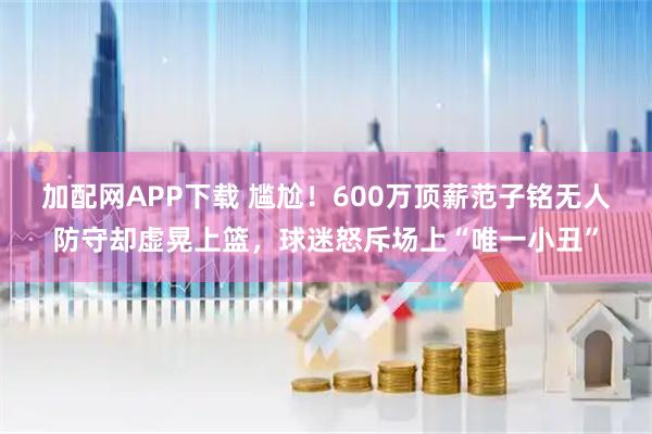 加配网APP下载 尴尬！600万顶薪范子铭无人防守却虚晃上篮，球迷怒斥场上“唯一小丑”