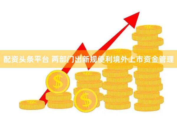 配资头条平台 两部门出新规便利境外上市资金管理
