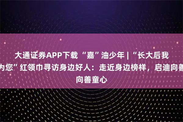 大通证券APP下载 “嘉”油少年 | “长大后我想成为您”红领巾寻访身边好人：走近身边榜样，启迪向善童心